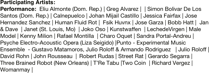 Participating Artists:
Performance:  Eliu Almonte (Dom. Rep.) | Greg Alvarez |  | Simon Bolivar De Los Santos (Dom. Rep.) | Calnepuelco | Johan Mijail Castillo | Jessica Fairfax | Jose Hernandez Sanchez | Human Fluid Rot |  Fsik Huvnx | Jose Garza | Bobb Hatt |  Jan & Dave  | Janet (St. Louis, Mo)  | Joko Oso | Kunstwaffen  | LechedeVirgen | Male Model | Kenny Milion | Rafael Montilla  | Charo Oquet | Sandra Portal-Andreu | Psyche Electro-Acoustic Opera (Liza Seigido) |Punto - Experimental Music Ensemble  - Gustavo Matamoros, Julio Roloff & Armando Rodriguez   | Julio Roloff | David Rohn | John Rousseau  |  Robert Rudas | Street Rat | Gerardo Segarra |  Three Brained Robot (New Orleans) | T’Re Tabu |Two Coin  | Richard Vergez | Womanmay |

