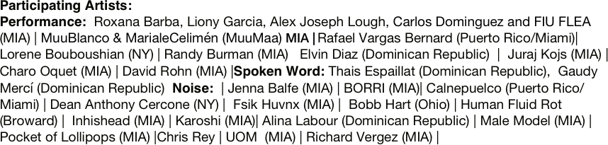 Participating Artists:
Performance:  Roxana Barba, Liony Garcia, Alex Joseph Lough, Carlos Dominguez and FIU FLEA (MIA) | MuuBlanco & MarialeCelimén (MuuMaa) MIA | Rafael Vargas Bernard (Puerto Rico/Miami)| Lorene Bouboushian (NY) | Randy Burman (MIA)   Elvin Diaz (Dominican Republic)  |  Juraj Kojs (MIA) | Charo Oquet (MIA) | David Rohn (MIA) |Spoken Word: Thais Espaillat (Dominican Republic),  Gaudy Mercí (Dominican Republic)  Noise:  | Jenna Balfe (MIA) | BORRI (MIA)| Calnepuelco (Puerto Rico/Miami) | Dean Anthony Cercone (NY) |  Fsik Huvnx (MIA) |  Bobb Hart (Ohio) | Human Fluid Rot (Broward) |  Inhishead (MIA) | Karoshi (MIA)| Alina Labour (Dominican Republic) | Male Model (MIA) | Pocket of Lollipops (MIA) |Chris Rey | UOM  (MIA) | Richard Vergez (MIA) |

